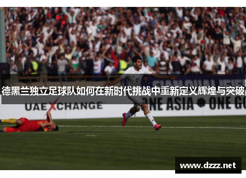 德黑兰独立足球队如何在新时代挑战中重新定义辉煌与突破 德黑兰独立足球队如何在新时代挑战中重新定义辉煌与突破
