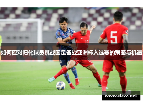 如何应对归化球员挑战国足备战亚洲杯入选赛的策略与机遇 如何应对归化球员挑战国足备战亚洲杯入选赛的策略与机遇