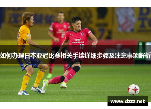 如何办理日本亚冠比赛相关手续详细步骤及注意事项解析 如何办理日本亚冠比赛相关手续详细步骤及注意事项解析