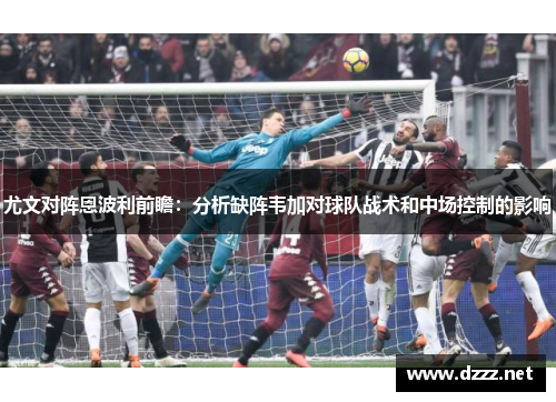 尤文对阵恩波利前瞻:分析缺阵韦加对球队战术和中场控制的影响 尤文对阵恩波利前瞻:分析缺阵韦加对球队战术和中场控制的影响