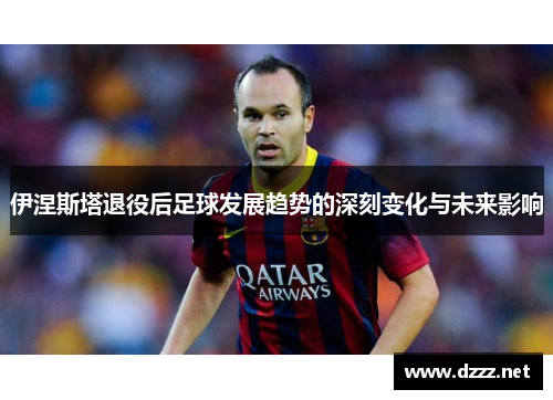 伊涅斯塔退役后足球发展趋势的深刻变化与未来影响 伊涅斯塔退役后足球发展趋势的深刻变化与未来影响