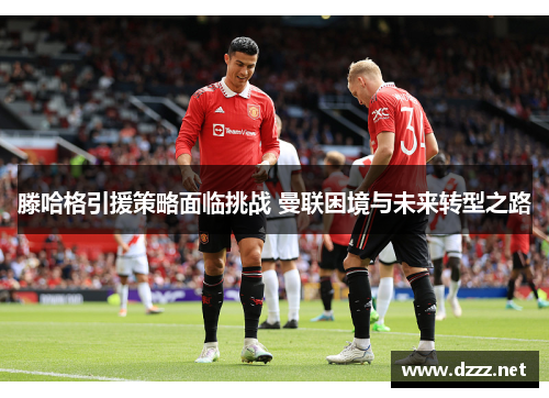 滕哈格引援策略面临挑战 曼联困境与未来转型之路 滕哈格引援策略面临挑战 曼联困境与未来转型之路