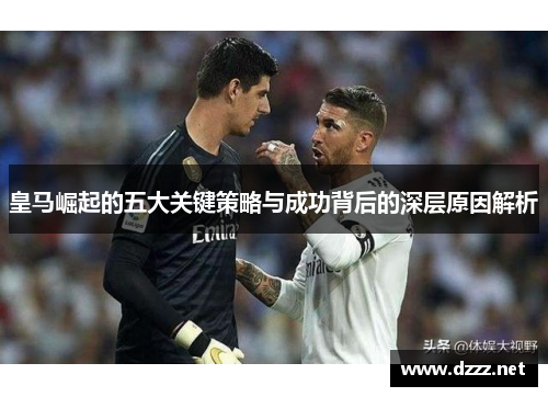 皇马崛起的五大关键策略与成功背后的深层原因解析 皇马崛起的五大关键策略与成功背后的深层原因解析