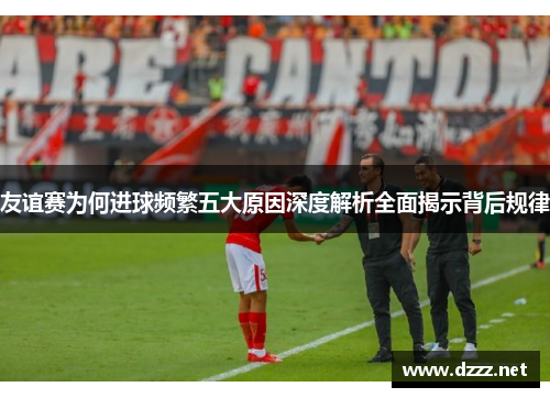 友谊赛为何进球频繁五大原因深度解析全面揭示背后规律 友谊赛为何进球频繁五大原因深度解析全面揭示背后规律