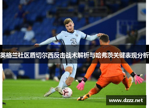 英格兰社区盾切尔西反击战术解析与哈弗茨关键表现分析 英格兰社区盾切尔西反击战术解析与哈弗茨关键表现分析