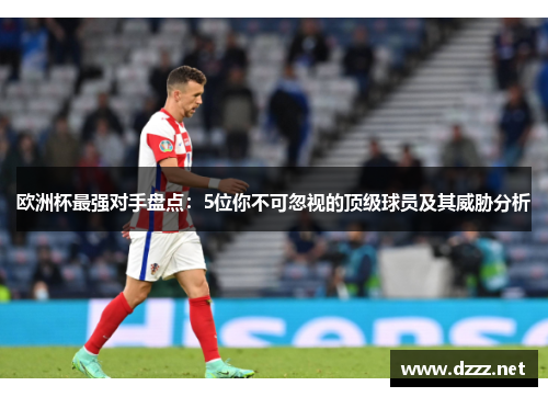 欧洲杯最强对手盘点:5位你不可忽视的顶级球员及其威胁分析 欧洲杯最强对手盘点:5位你不可忽视的顶级球员及其威胁分析