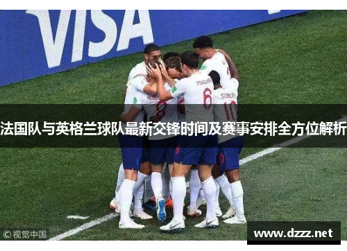法国队与英格兰球队最新交锋时间及赛事安排全方位解析 法国队与英格兰球队最新交锋时间及赛事安排全方位解析